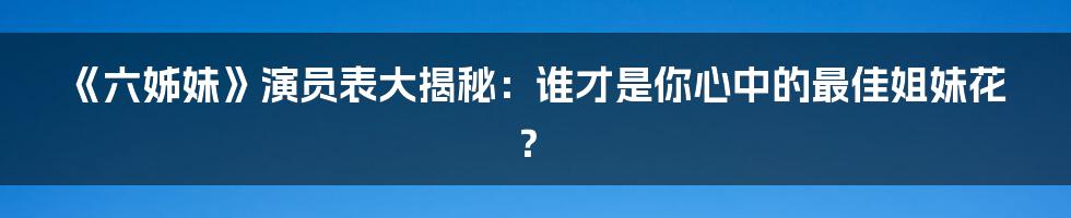 《六姊妹》演员表大揭秘：谁才是你心中的最佳姐妹花？
