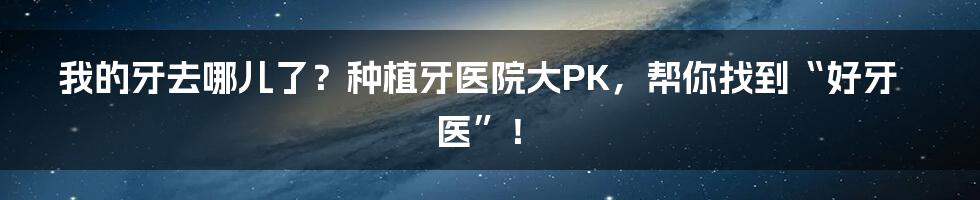 我的牙去哪儿了?种植牙医院大PK,帮你找到“好牙医”!