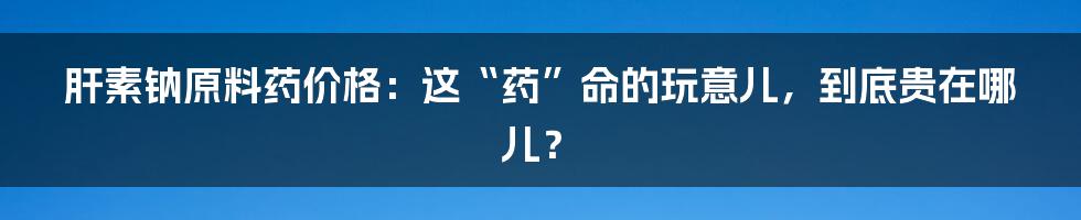 肝素钠原料药价格:这“药”命的玩意儿,到底贵在哪儿?