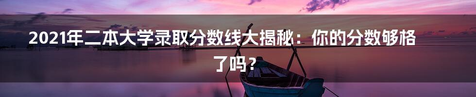 2021年二本大学录取分数线大揭秘：你的分数够格了吗？
