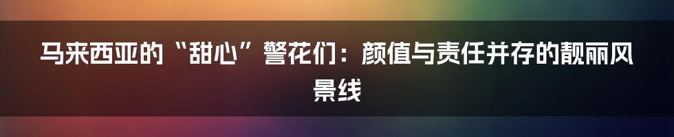 马来西亚的“甜心”警花们:颜值与责任并存的靓丽风景线