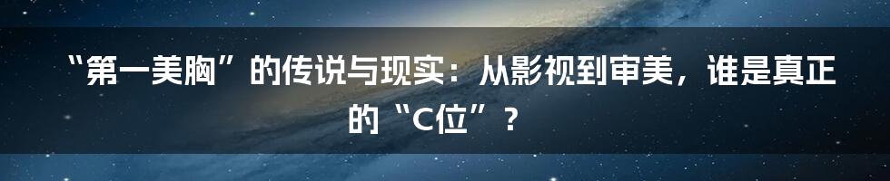 “第一美胸”的传说与现实：从影视到审美，谁是真正的“C位”？