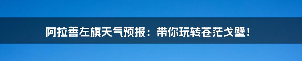 阿拉善左旗天气预报:带你玩转苍茫戈壁!