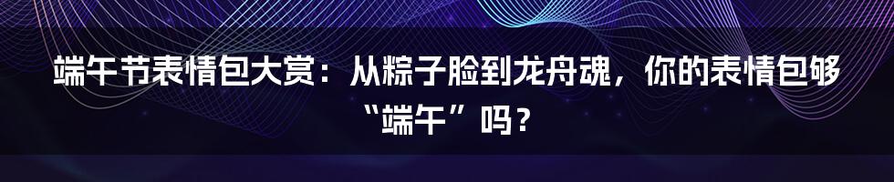 端午节表情包大赏:从粽子脸到龙舟魂,你的表情包够“端午”吗?