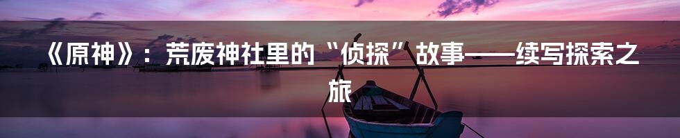 《原神》:荒废神社里的“侦探”故事——续写探索之旅