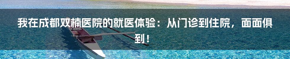 我在成都双楠医院的就医体验:从门诊到住院,面面俱到!