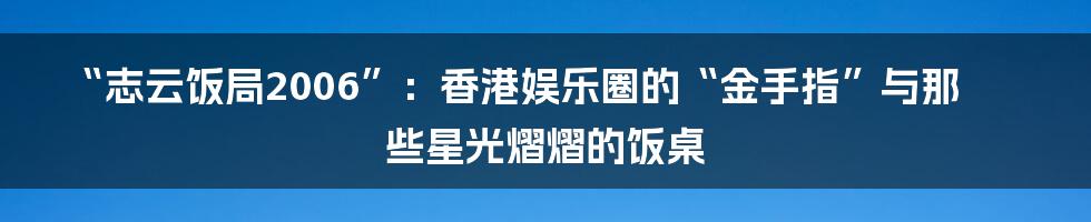 “志云饭局2006”:香港娱乐圈的“金手指”与那些星光熠熠的饭桌