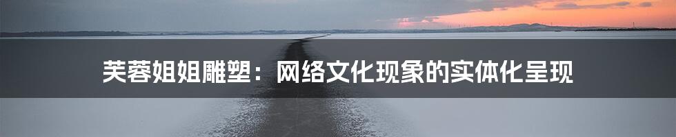 芙蓉姐姐雕塑：网络文化现象的实体化呈现