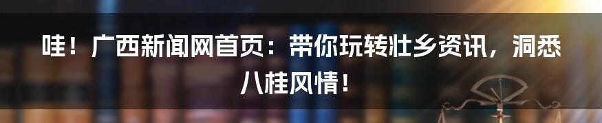 哇!广西新闻网首页:带你玩转壮乡资讯,洞悉八桂风情!