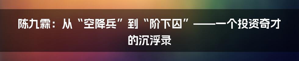 陈九霖:从“空降兵”到“阶下囚”——一个投资奇才的沉浮录