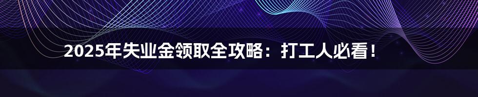 2025年失业金领取全攻略:打工人必看!