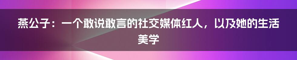 燕公子:一个敢说敢言的社交媒体红人,以及她的生活美学