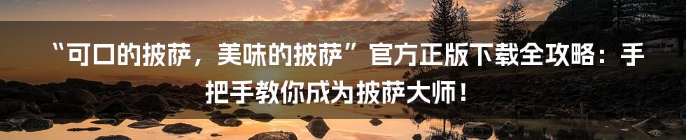 “可口的披萨，美味的披萨”官方正版下载全攻略：手把手教你成为披萨大师！