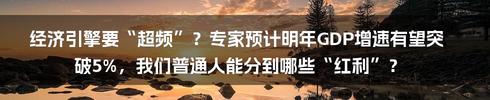 经济引擎要“超频”？专家预计明年GDP增速有望突破5%，我们普通人能分到哪些“红利”？