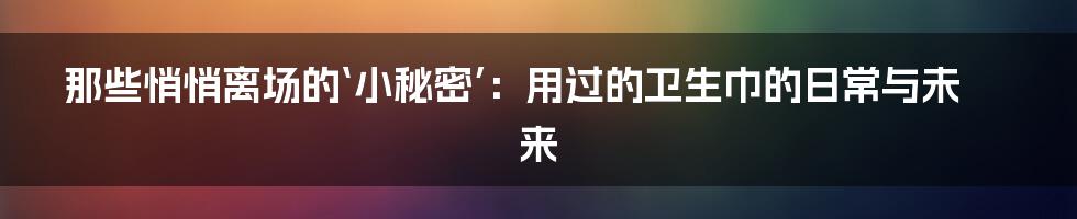 那些悄悄离场的‘小秘密’：用过的卫生巾的日常与未来