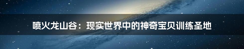 喷火龙山谷:现实世界中的神奇宝贝训练圣地