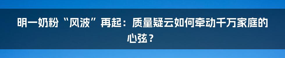 明一奶粉“风波”再起：质量疑云如何牵动千万家庭的心弦？
