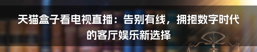 天猫盒子看电视直播:告别有线,拥抱数字时代的客厅娱乐新选择
