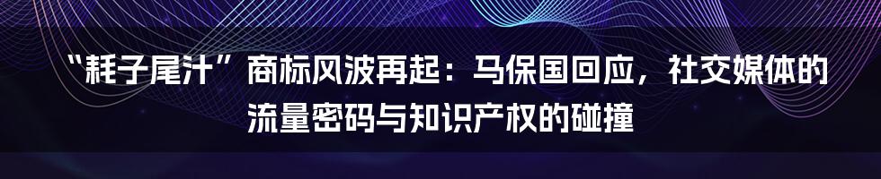 “耗子尾汁”商标风波再起:马保国回应,社交媒体的流量密码与知识产权的碰撞