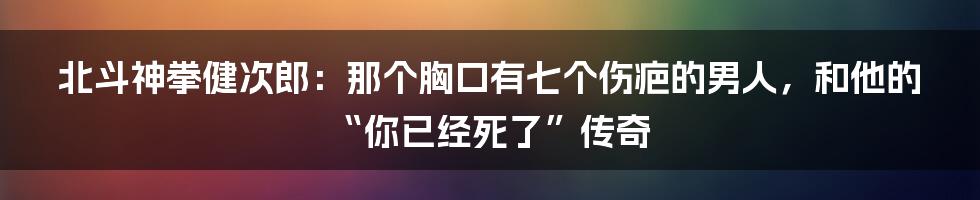 北斗神拳健次郎：那个胸口有七个伤疤的男人，和他的“你已经死了”传奇