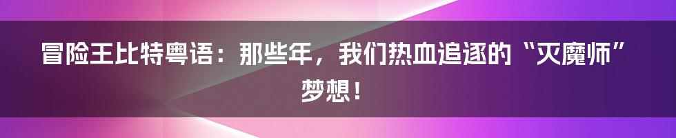 冒险王比特粤语：那些年，我们热血追逐的“灭魔师”梦想！