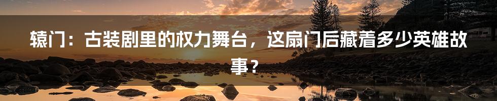 辕门：古装剧里的权力舞台，这扇门后藏着多少英雄故事？