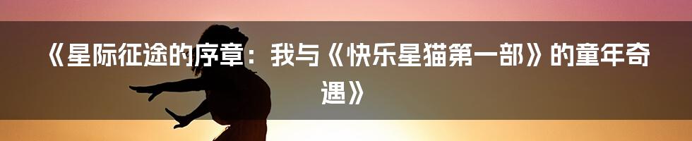 《星际征途的序章：我与《快乐星猫第一部》的童年奇遇》