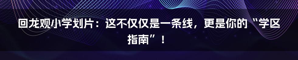 回龙观小学划片：这不仅仅是一条线，更是你的“学区指南”！