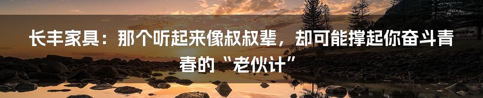 长丰家具：那个听起来像叔叔辈，却可能撑起你奋斗青春的“老伙计”