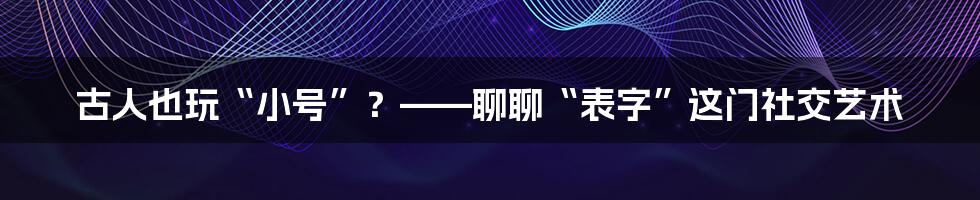 古人也玩“小号”？——聊聊“表字”这门社交艺术
