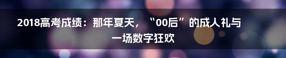 2018高考成绩：那年夏天，“00后”的成人礼与一场数字狂欢