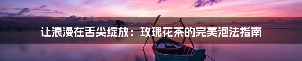 让浪漫在舌尖绽放：玫瑰花茶的完美泡法指南