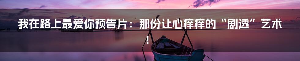 我在路上最爱你预告片：那份让心痒痒的“剧透”艺术！