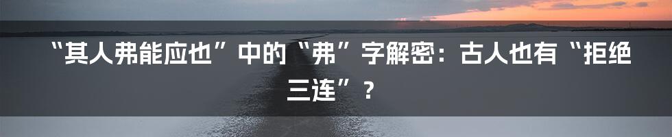 “其人弗能应也”中的“弗”字解密:古人也有“拒绝三连”?