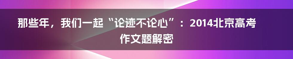 那些年，我们一起“论迹不论心”：2014北京高考作文题解密