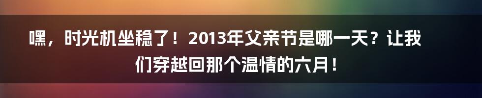 嘿，时光机坐稳了！2013年父亲节是哪一天？让我们穿越回那个温情的六月！