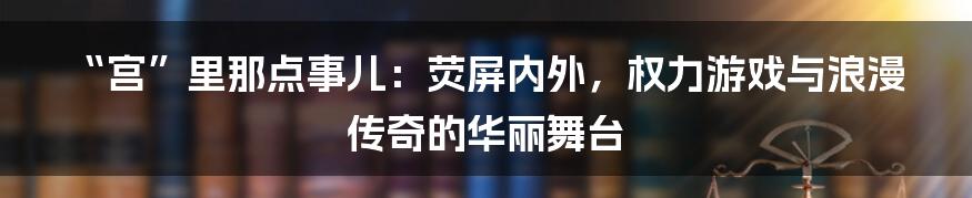 “宫”里那点事儿：荧屏内外，权力游戏与浪漫传奇的华丽舞台