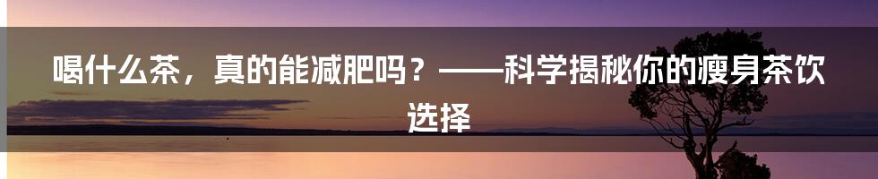 喝什么茶，真的能减肥吗？——科学揭秘你的瘦身茶饮选择