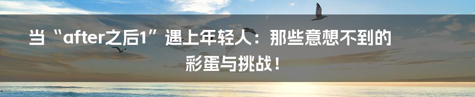 当“after之后1”遇上年轻人：那些意想不到的彩蛋与挑战！