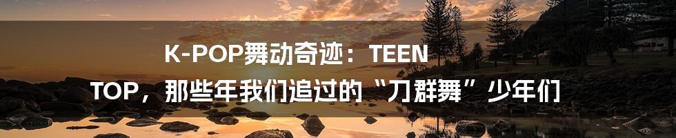 K-POP舞动奇迹：TEEN TOP，那些年我们追过的“刀群舞”少年们