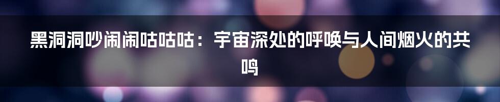 黑洞洞吵闹闹咕咕咕：宇宙深处的呼唤与人间烟火的共鸣