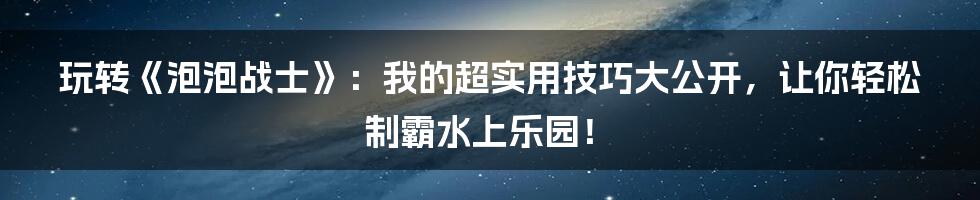 玩转《泡泡战士》：我的超实用技巧大公开，让你轻松制霸水上乐园！