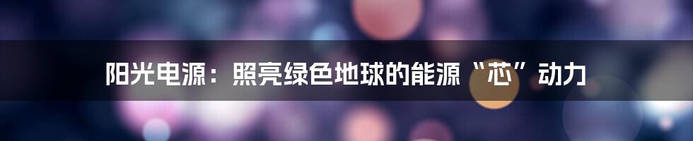 阳光电源：照亮绿色地球的能源“芯”动力