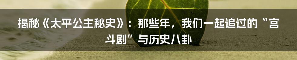 揭秘《太平公主秘史》：那些年，我们一起追过的“宫斗剧”与历史八卦