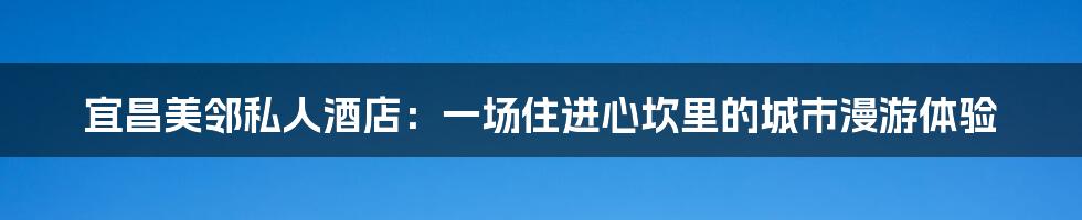 宜昌美邻私人酒店：一场住进心坎里的城市漫游体验