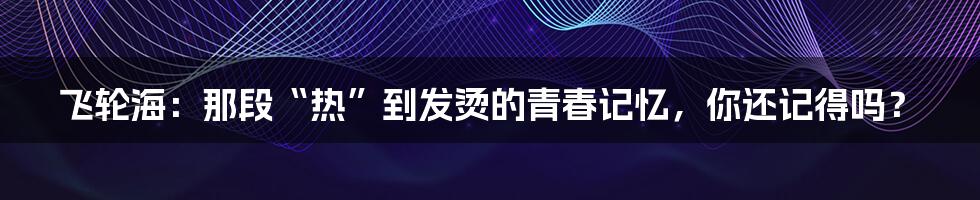 飞轮海：那段“热”到发烫的青春记忆，你还记得吗？