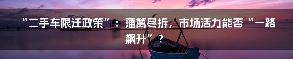 “二手车限迁政策”：藩篱尽拆，市场活力能否“一路飙升”？