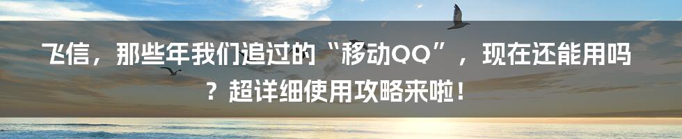 飞信，那些年我们追过的“移动QQ”，现在还能用吗？超详细使用攻略来啦！