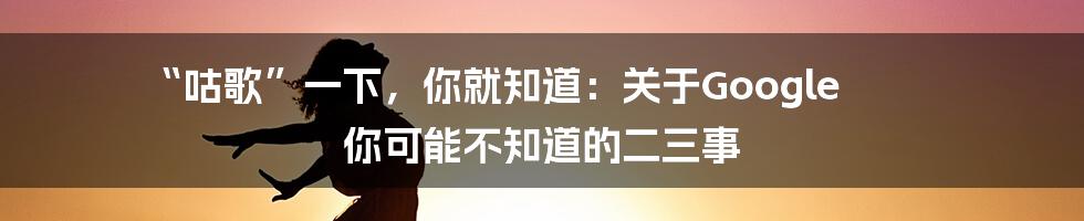 “咕歌”一下，你就知道：关于Google 你可能不知道的二三事