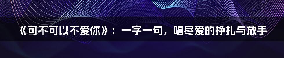 《可不可以不爱你》：一字一句，唱尽爱的挣扎与放手